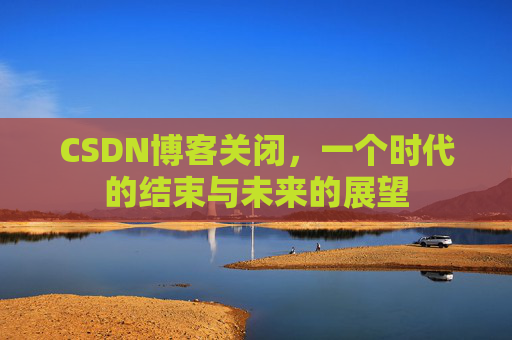CSDN博客关闭,一个时代的结束与未来的展望 CSDN博客关闭,一个时代的结束与未来的展望